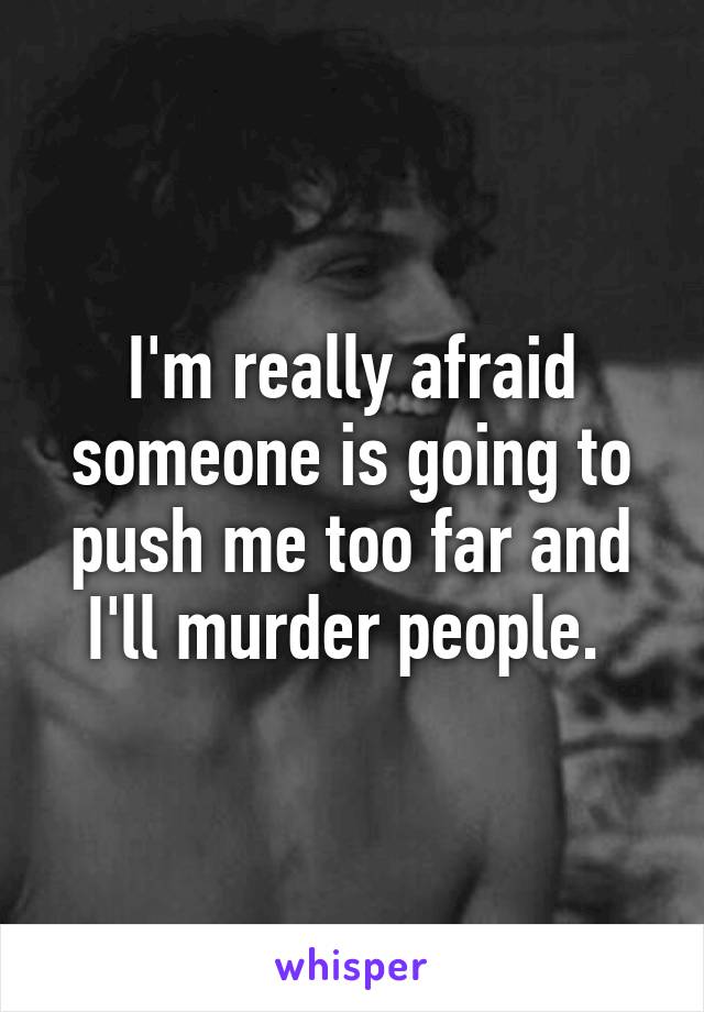 I'm really afraid someone is going to push me too far and I'll murder people. 