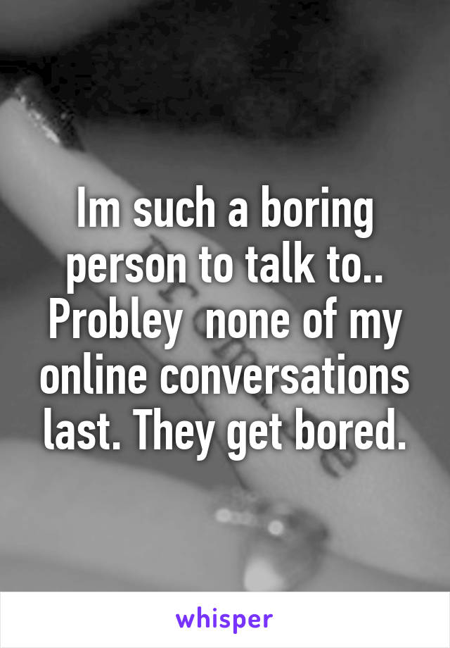 Im such a boring person to talk to.. Probley  none of my online conversations last. They get bored.