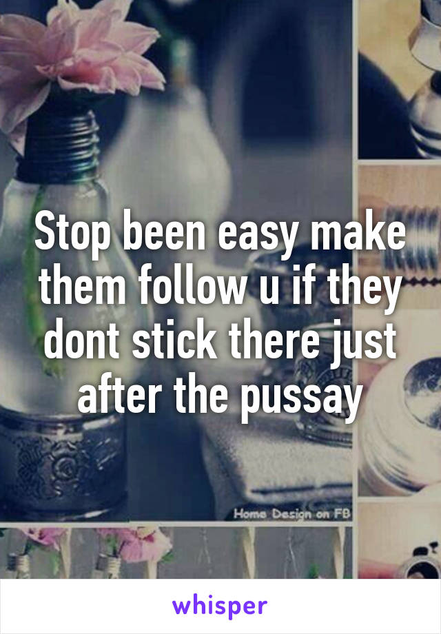 Stop been easy make them follow u if they dont stick there just after the pussay