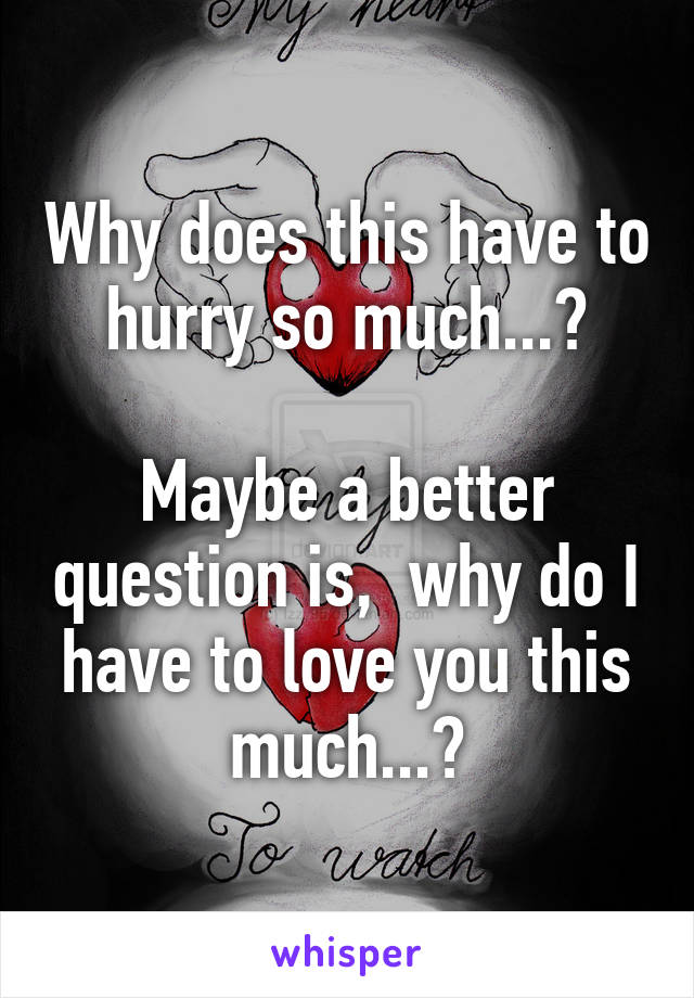 Why does this have to hurry so much...?

Maybe a better question is,  why do I have to love you this much...?