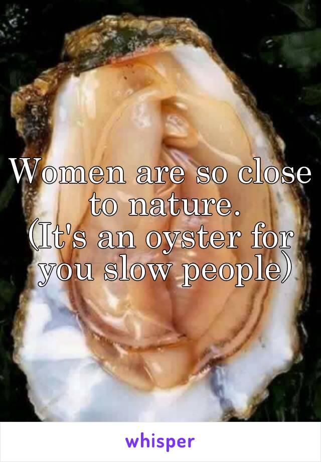 Women are so close to nature.
(It's an oyster for you slow people)