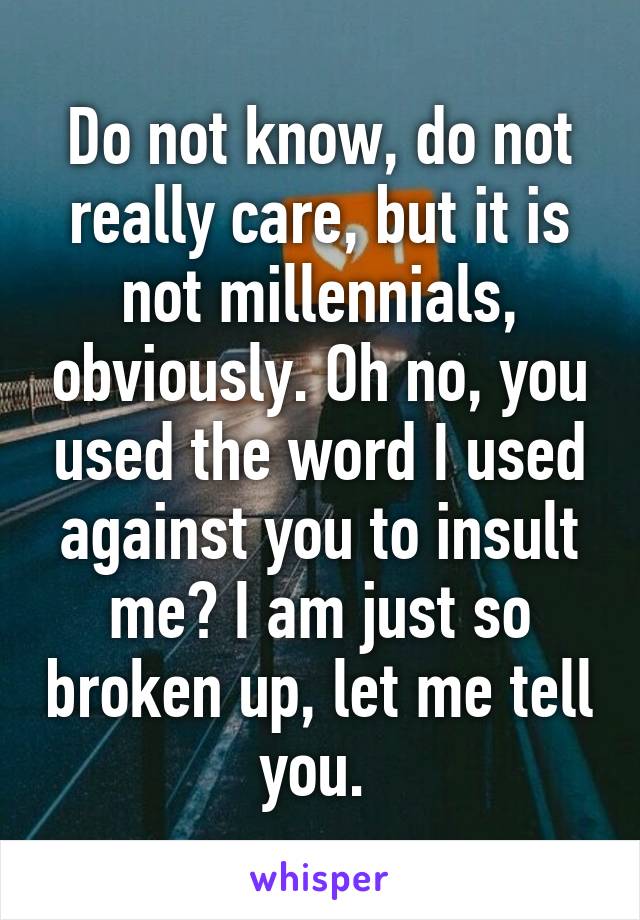 Do not know, do not really care, but it is not millennials, obviously. Oh no, you used the word I used against you to insult me? I am just so broken up, let me tell you. 