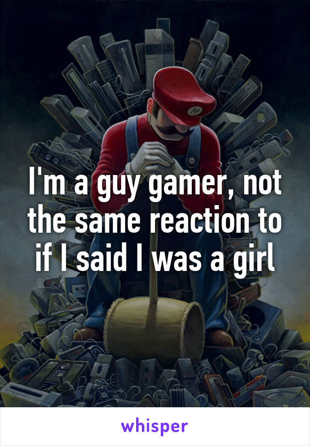 I'm a guy gamer, not the same reaction to if I said I was a girl