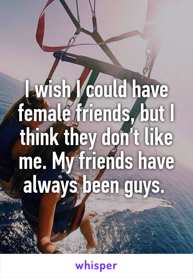 I wish I could have female friends, but I think they don't like me. My friends have always been guys. 