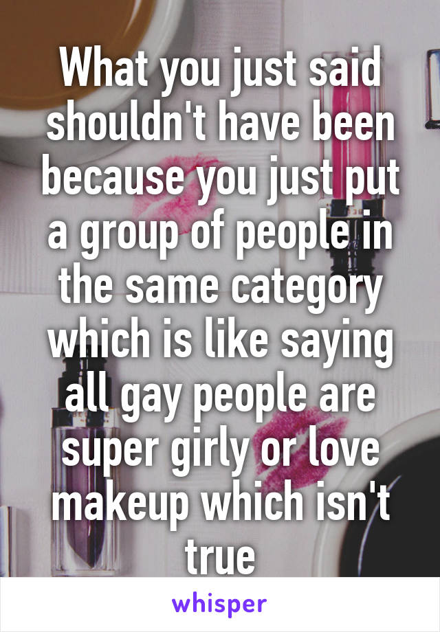 What you just said shouldn't have been because you just put a group of people in the same category which is like saying all gay people are super girly or love makeup which isn't true