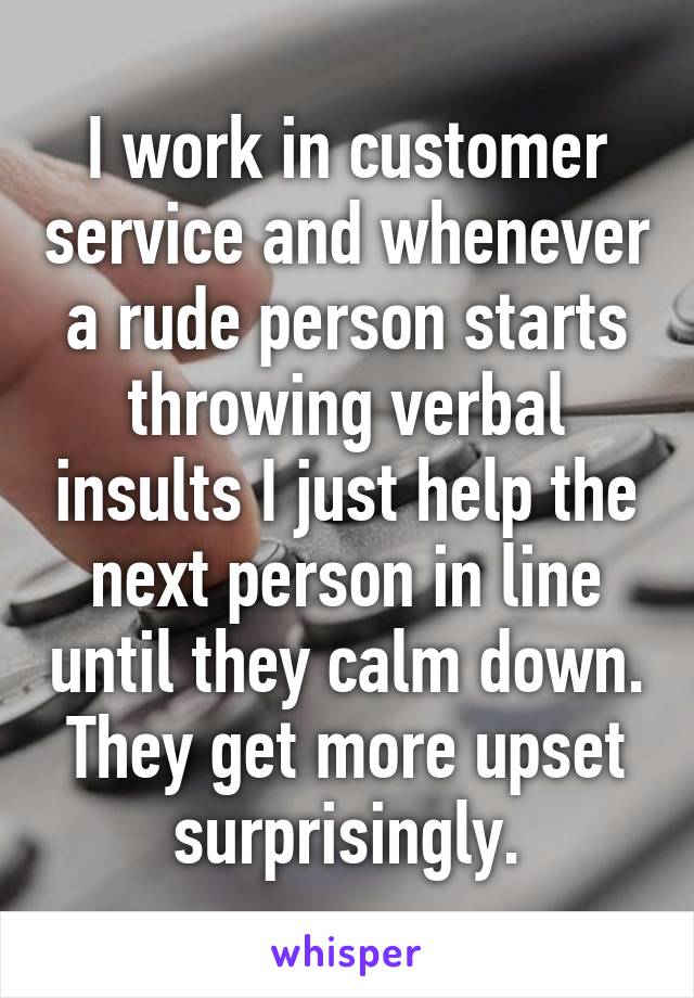 I work in customer service and whenever a rude person starts throwing verbal insults I just help the next person in line until they calm down. They get more upset surprisingly.