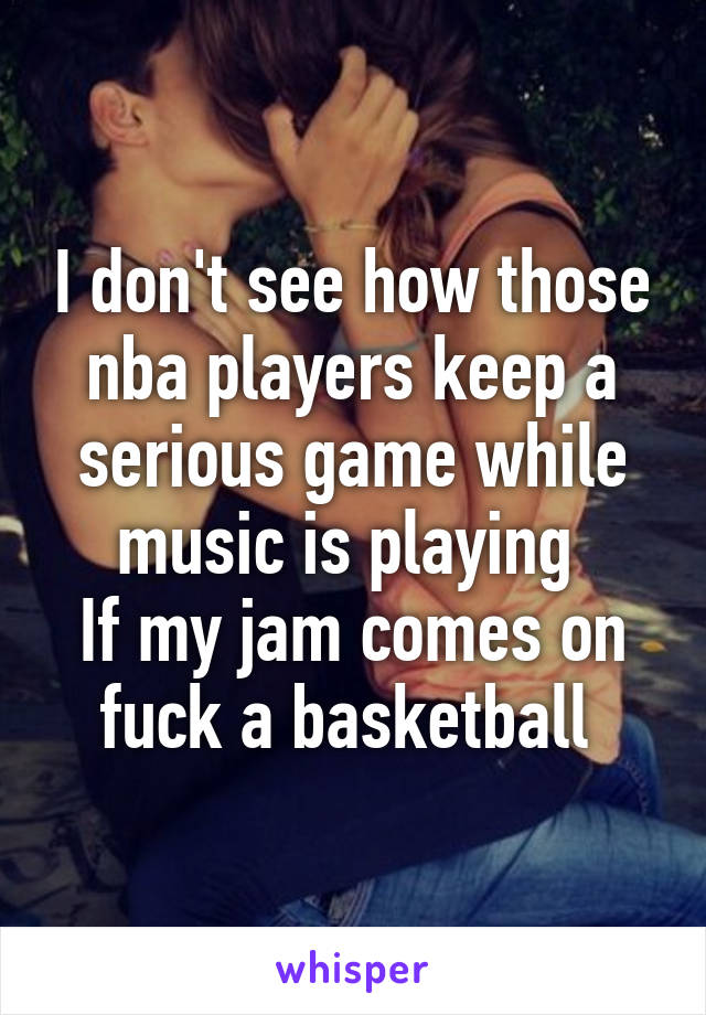 I don't see how those nba players keep a serious game while music is playing 
If my jam comes on fuck a basketball 