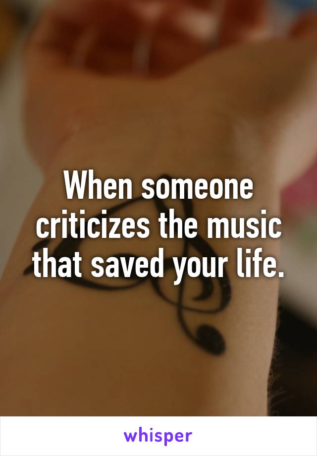 When someone criticizes the music that saved your life.