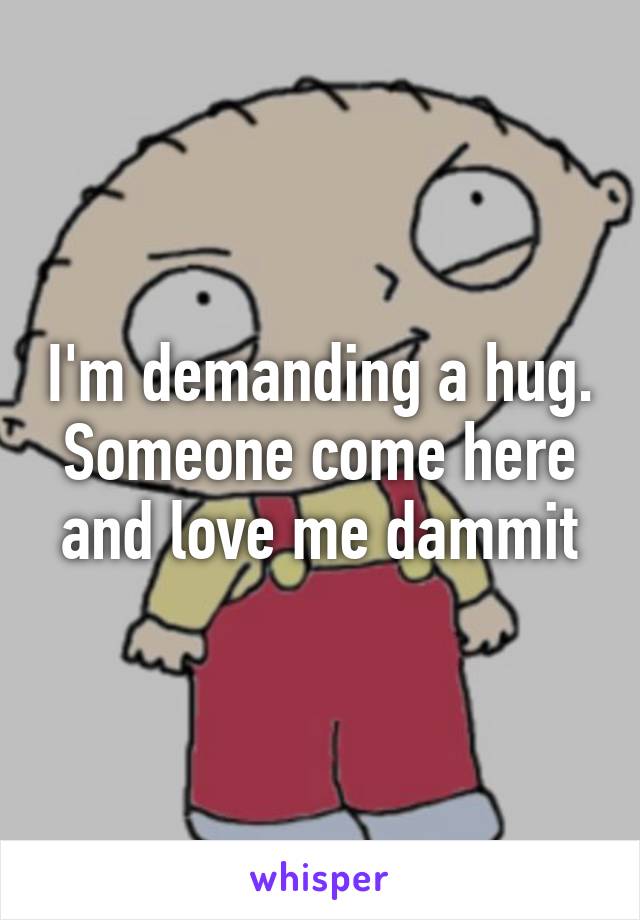 I'm demanding a hug. Someone come here and love me dammit