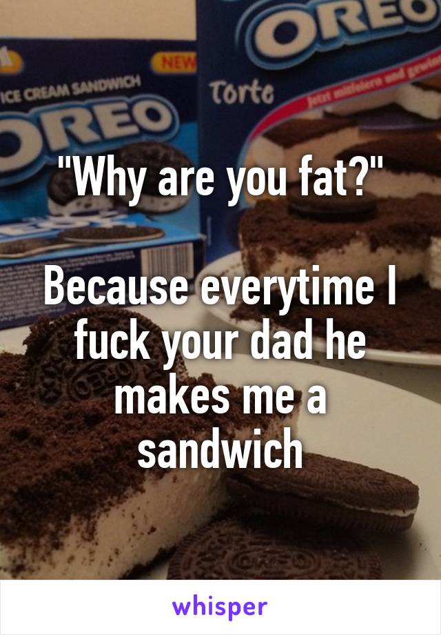 "Why are you fat?"

Because everytime I fuck your dad he makes me a sandwich