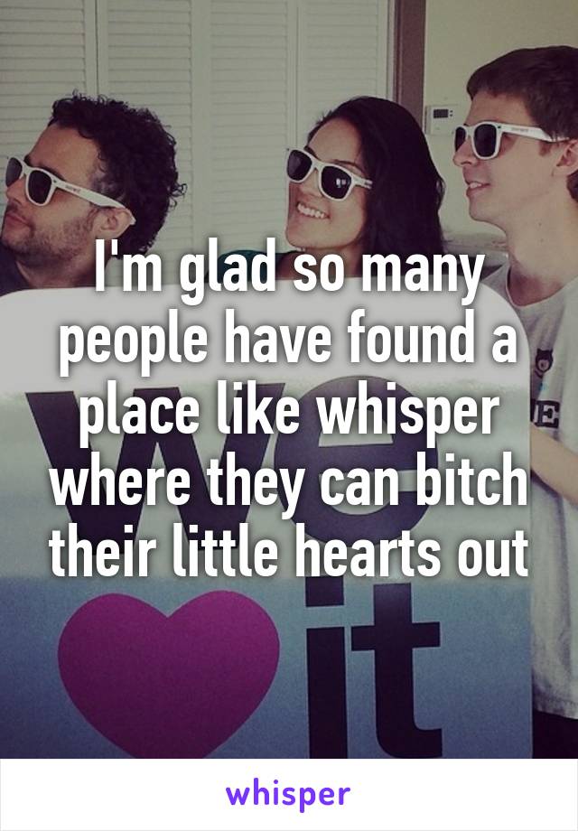 I'm glad so many people have found a place like whisper where they can bitch their little hearts out