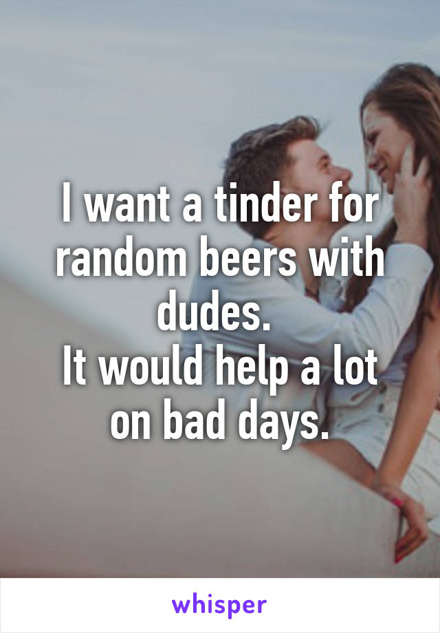 I want a tinder for random beers with dudes. 
It would help a lot on bad days.