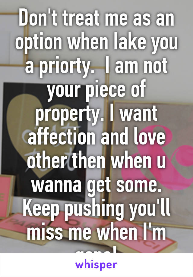 Don't treat me as an option when Iake you a priorty.  I am not your piece of property. I want affection and love other then when u wanna get some. Keep pushing you'll miss me when I'm gone!