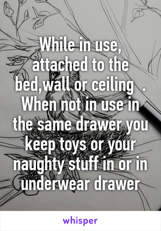 While in use, attached to the bed,wall or ceiling  . When not in use in the same drawer you keep toys or your naughty stuff in or in underwear drawer