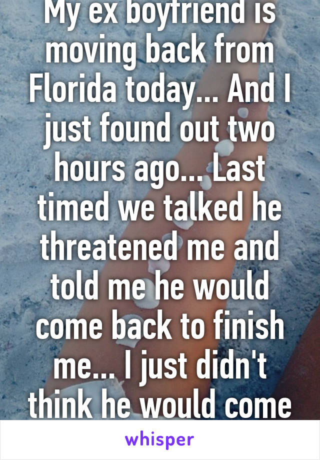 My ex boyfriend is moving back from Florida today... And I just found out two hours ago... Last timed we talked he threatened me and told me he would come back to finish me... I just didn't think he would come back this soon... 