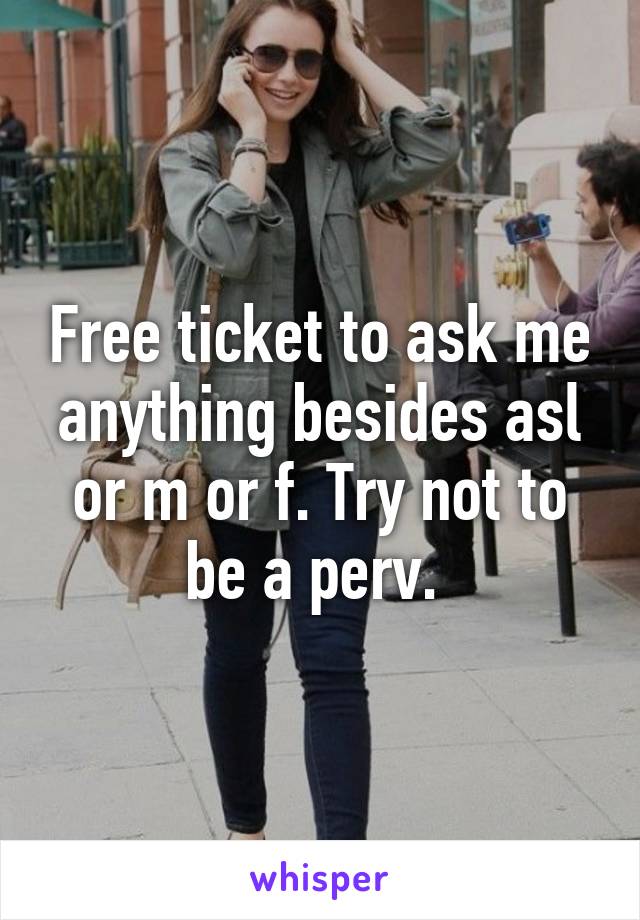 Free ticket to ask me anything besides asl or m or f. Try not to be a perv. 