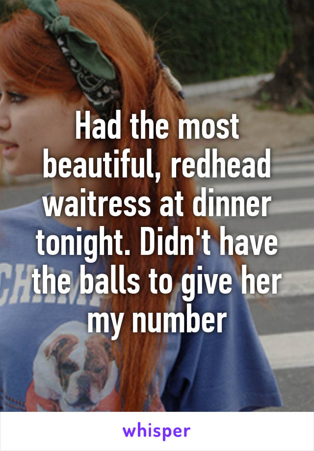 Had the most beautiful, redhead waitress at dinner tonight. Didn't have the balls to give her my number