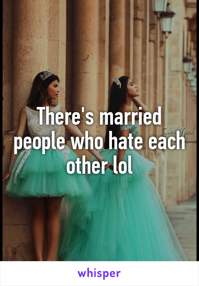 There's married people who hate each other lol