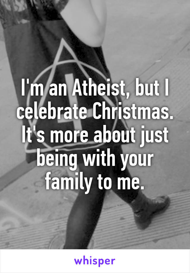 I'm an Atheist, but I celebrate Christmas. It's more about just being with your family to me.