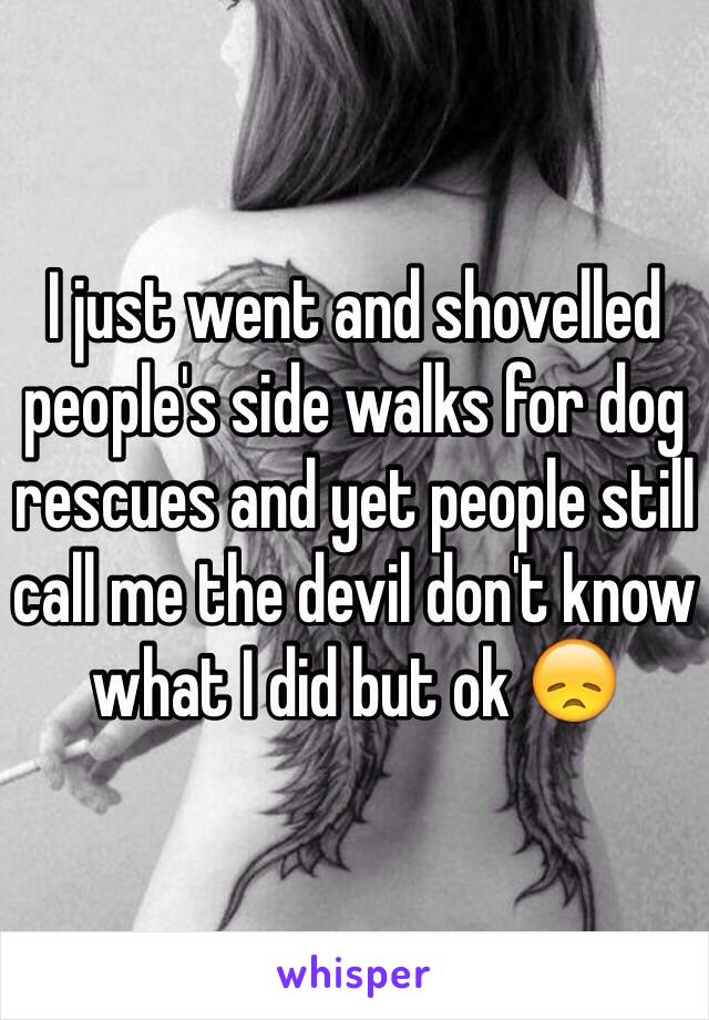 I just went and shovelled people's side walks for dog rescues and yet people still call me the devil don't know what I did but ok 😞 