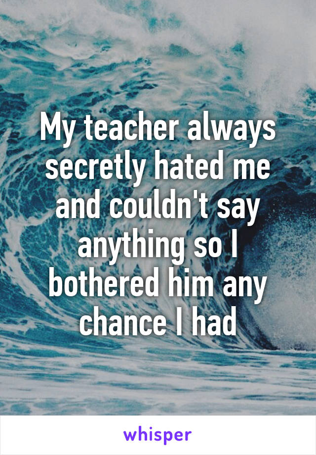 My teacher always secretly hated me and couldn't say anything so I bothered him any chance I had