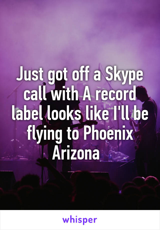 Just got off a Skype call with A record label looks like I'll be flying to Phoenix Arizona  