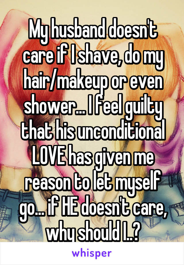 My husband doesn't care if I shave, do my hair/makeup or even shower... I feel guilty that his unconditional LOVE has given me reason to let myself go... if HE doesn't care, why should I..?