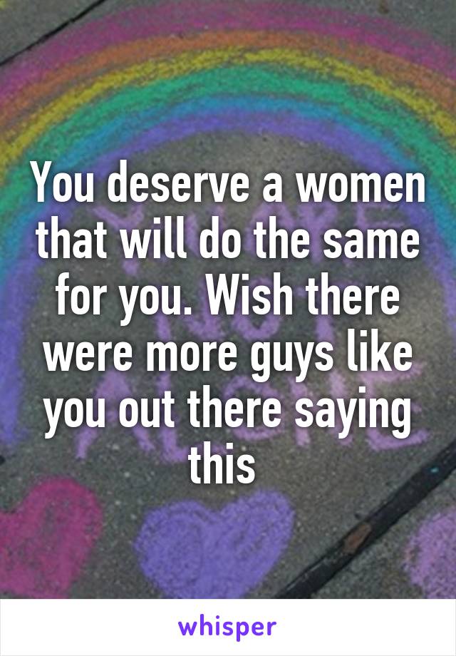 You deserve a women that will do the same for you. Wish there were more guys like you out there saying this 