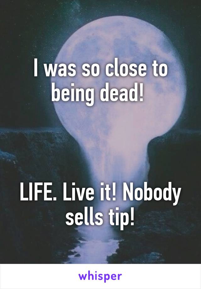 I was so close to being dead! 



LIFE. Live it! Nobody sells tip!