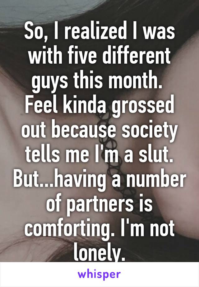 So, I realized I was with five different guys this month. 
Feel kinda grossed out because society tells me I'm a slut. But...having a number of partners is comforting. I'm not lonely.