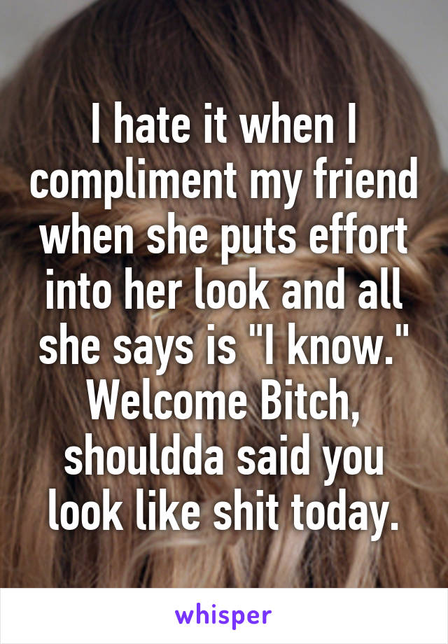 I hate it when I compliment my friend when she puts effort into her look and all she says is "I know." Welcome Bitch, shouldda said you look like shit today.