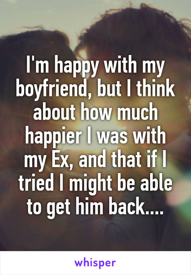 I'm happy with my boyfriend, but I think about how much happier I was with my Ex, and that if I tried I might be able to get him back....