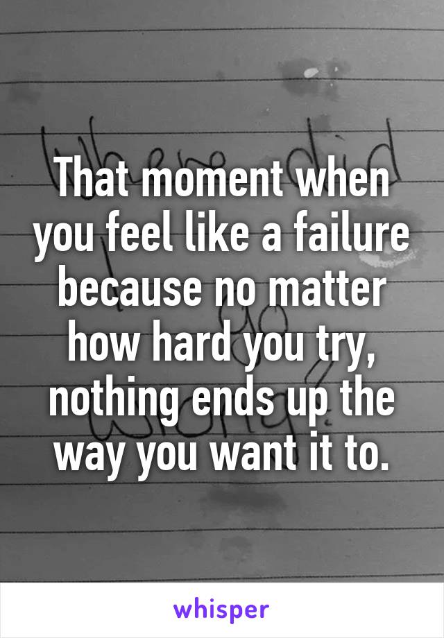 That moment when you feel like a failure because no matter how hard you try, nothing ends up the way you want it to.