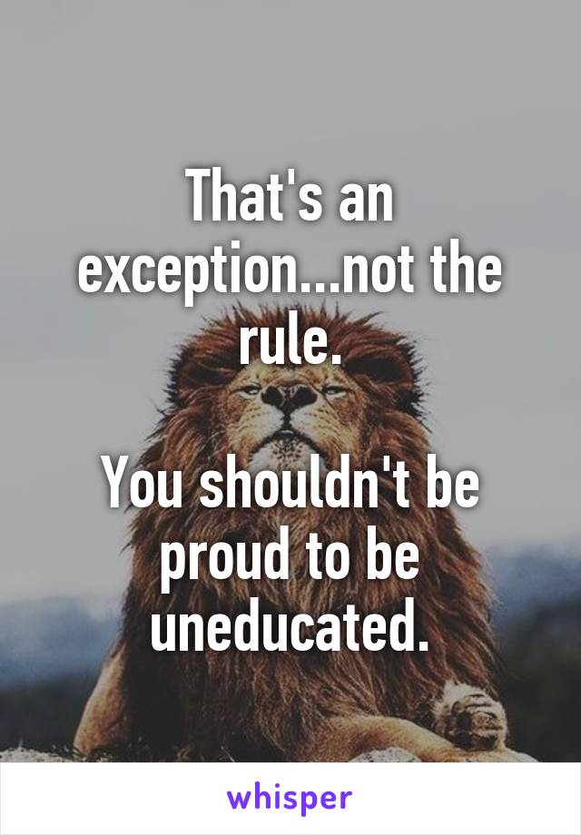 That's an exception...not the rule.

You shouldn't be proud to be uneducated.