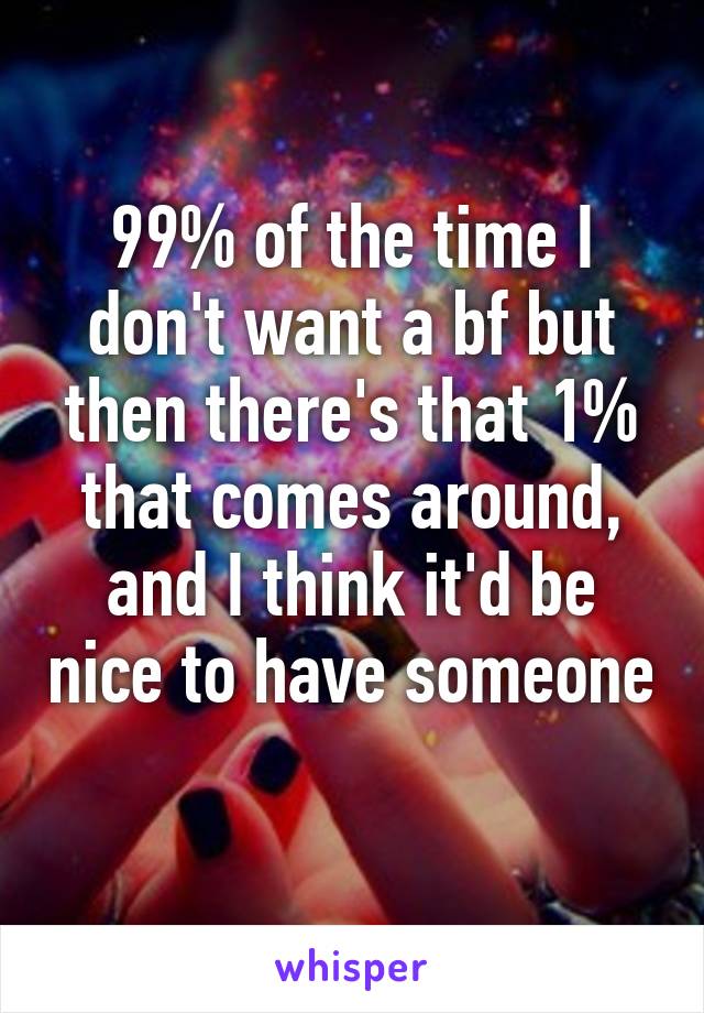 99% of the time I don't want a bf but then there's that 1% that comes around, and I think it'd be nice to have someone 