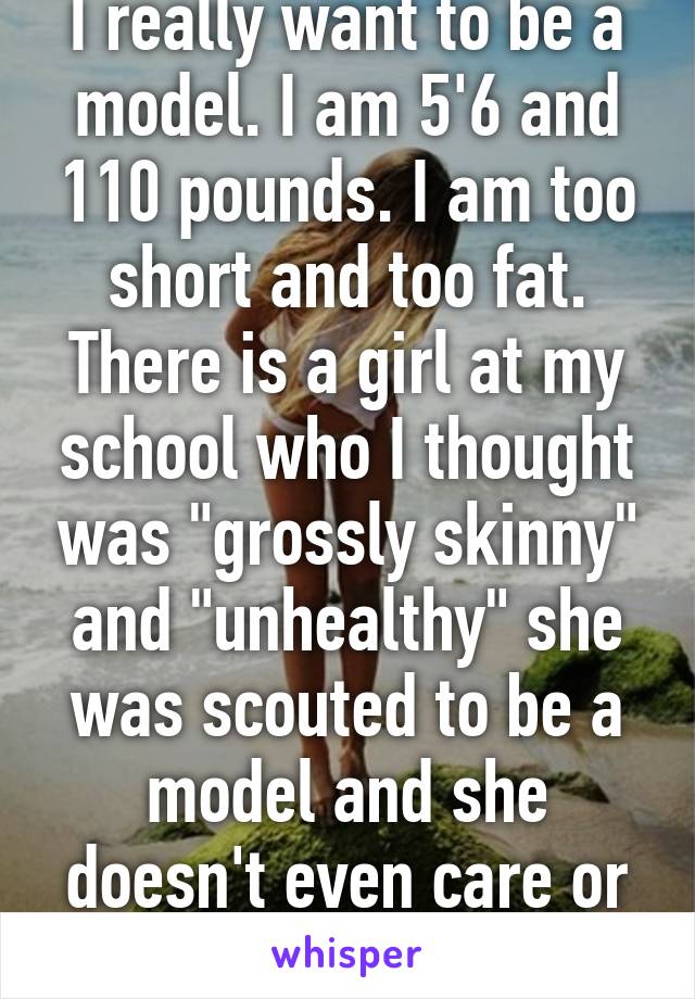 I really want to be a model. I am 5'6 and 110 pounds. I am too short and too fat. There is a girl at my school who I thought was "grossly skinny" and "unhealthy" she was scouted to be a model and she doesn't even care or want it