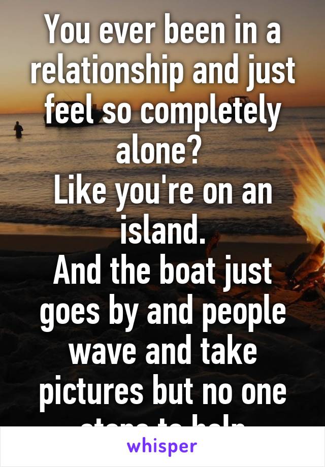 You ever been in a relationship and just feel so completely alone? 
Like you're on an island.
And the boat just goes by and people wave and take pictures but no one stops to help