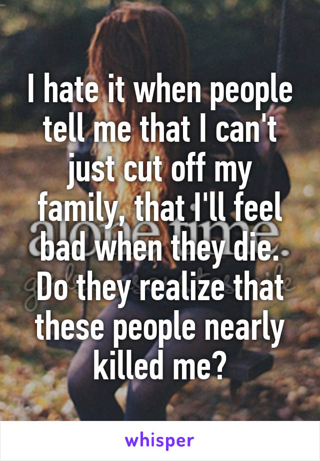 I hate it when people tell me that I can't just cut off my family, that I'll feel bad when they die. Do they realize that these people nearly killed me?