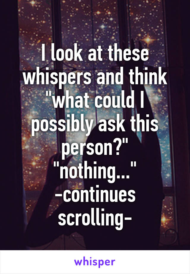 I look at these whispers and think
"what could I possibly ask this person?"
"nothing..."
-continues scrolling-