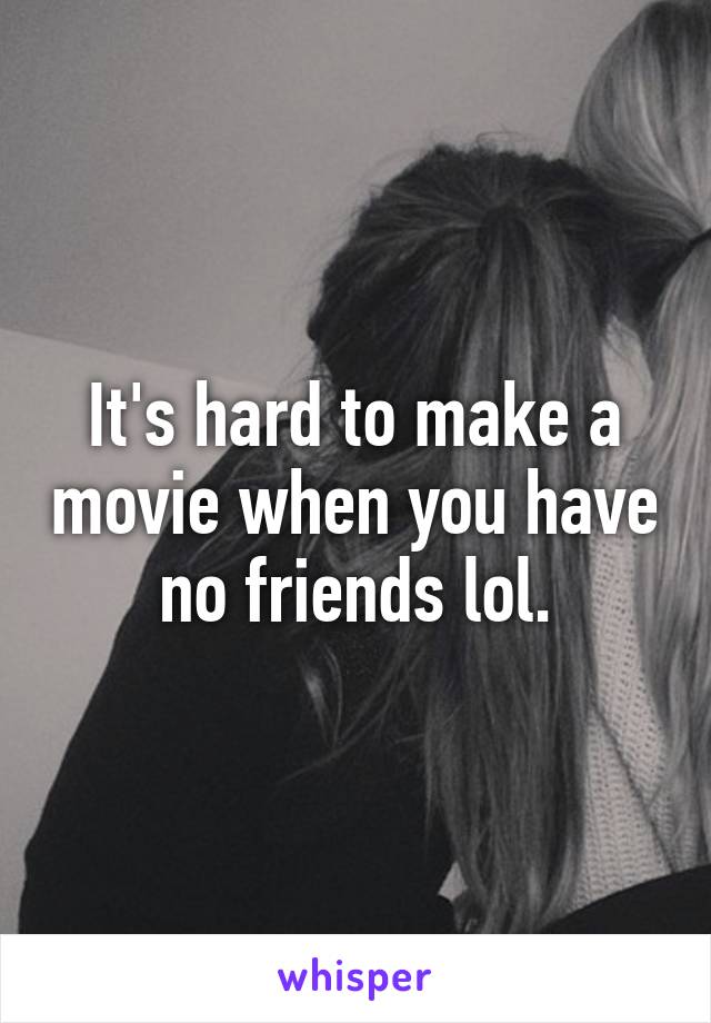 It's hard to make a movie when you have no friends lol.