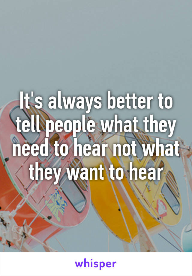 It's always better to tell people what they need to hear not what they want to hear