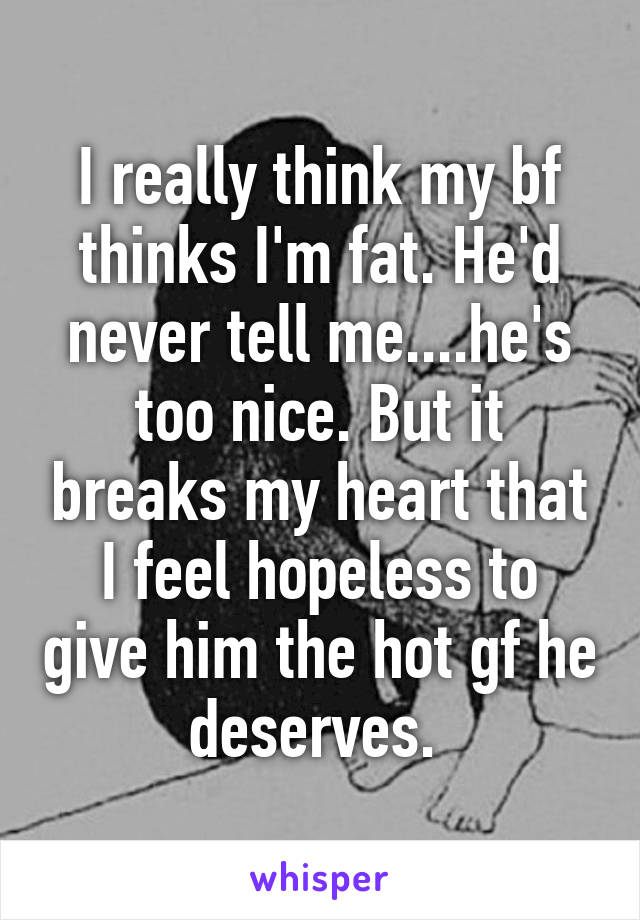 I really think my bf thinks I'm fat. He'd never tell me....he's too nice. But it breaks my heart that I feel hopeless to give him the hot gf he deserves. 