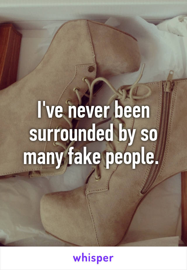 I've never been surrounded by so many fake people. 