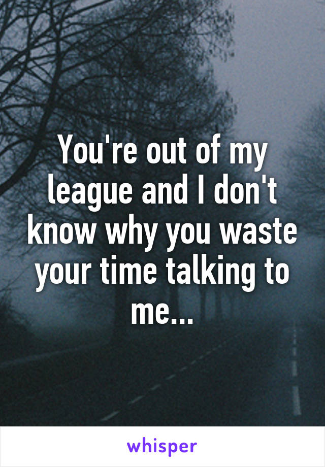 You're out of my league and I don't know why you waste your time talking to me...