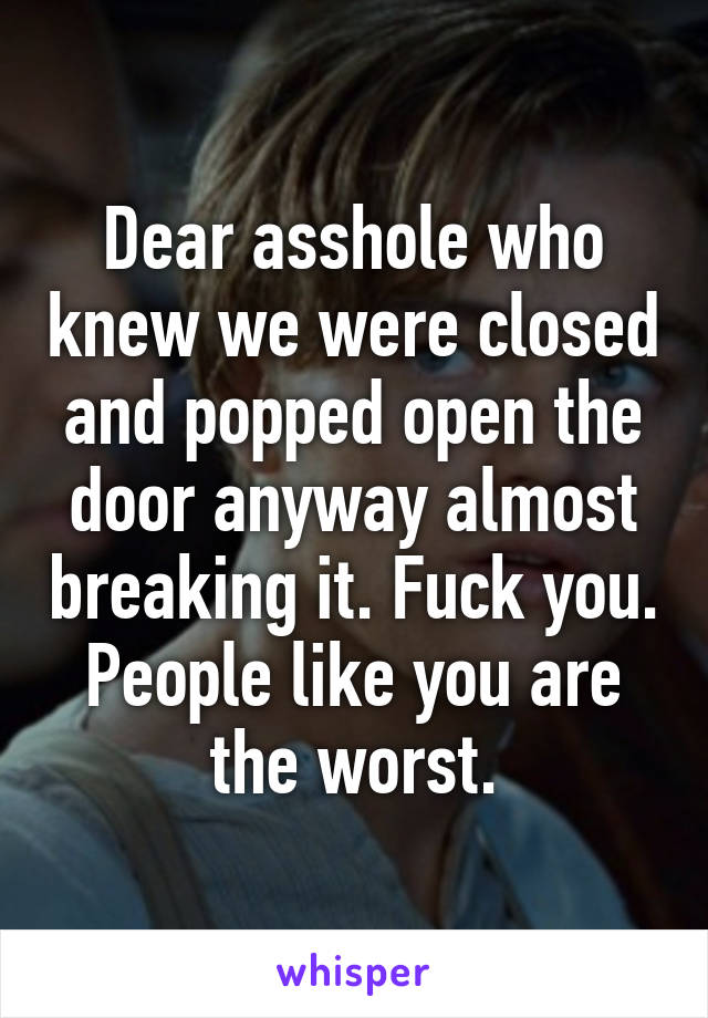 Dear asshole who knew we were closed and popped open the door anyway almost breaking it. Fuck you. People like you are the worst.