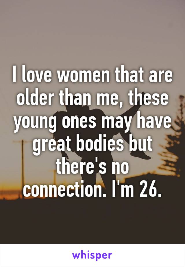 I love women that are older than me, these young ones may have great bodies but there's no connection. I'm 26.