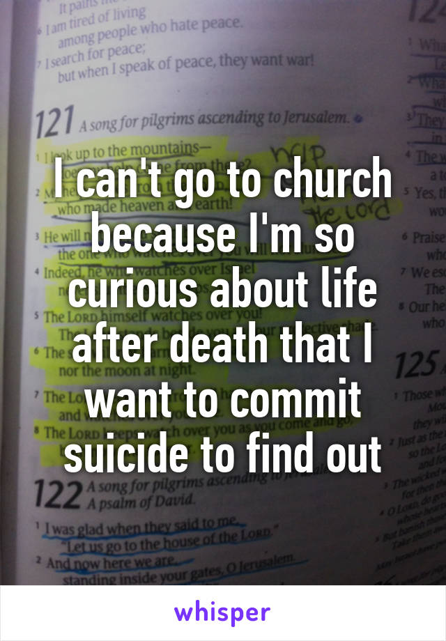 I can't go to church because I'm so curious about life after death that I want to commit suicide to find out