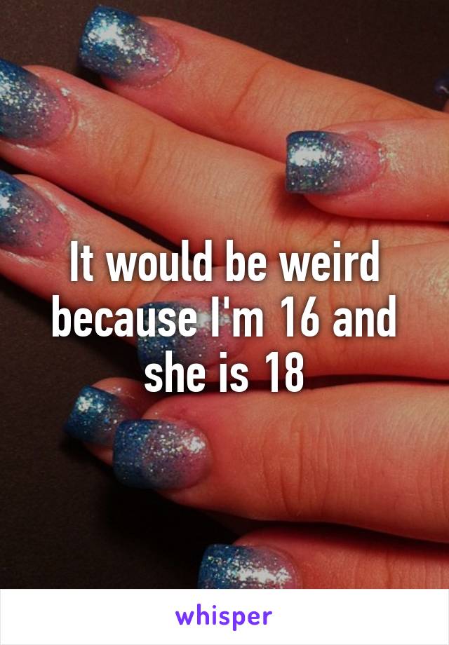 It would be weird because I'm 16 and she is 18