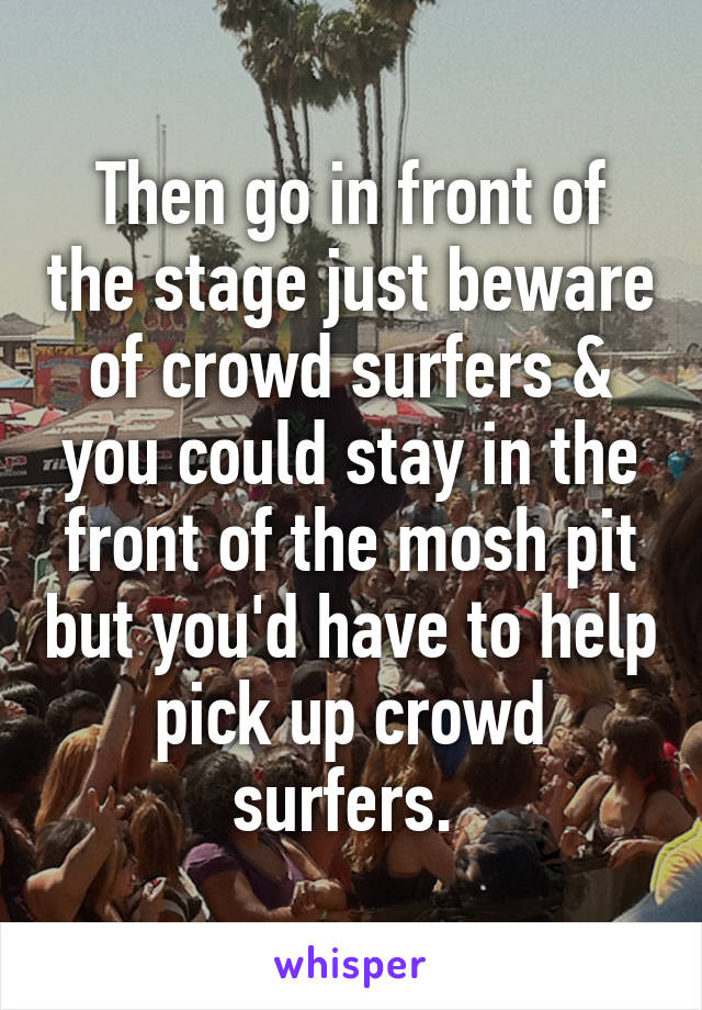 Then go in front of the stage just beware of crowd surfers & you could stay in the front of the mosh pit but you'd have to help pick up crowd surfers. 