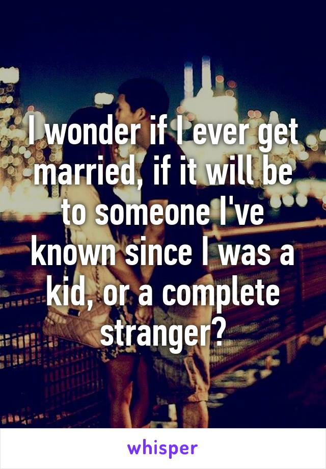 I wonder if I ever get married, if it will be to someone I've known since I was a kid, or a complete stranger?